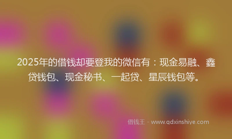 2025年的借钱却要登我的微信有：现金易融、鑫贷钱包、现金秘书、一起贷、星辰钱包等。