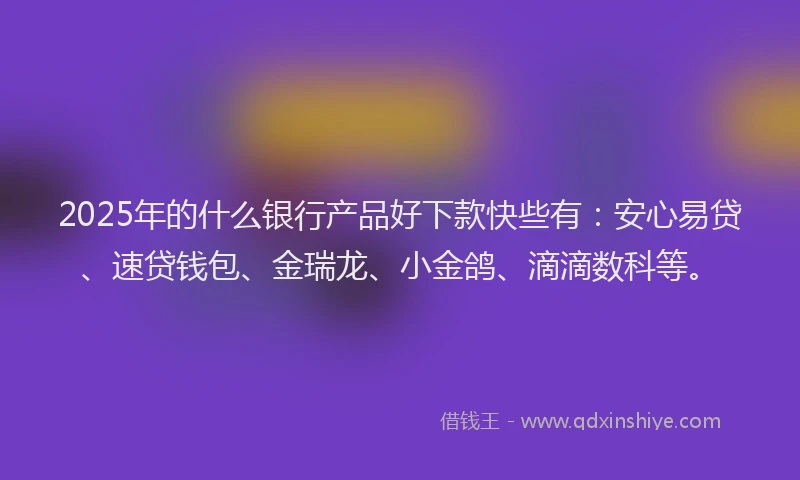2025年的什么银行产品好下款快些有：安心易贷、速贷钱包、金瑞龙、小金鸽、滴滴数科等。