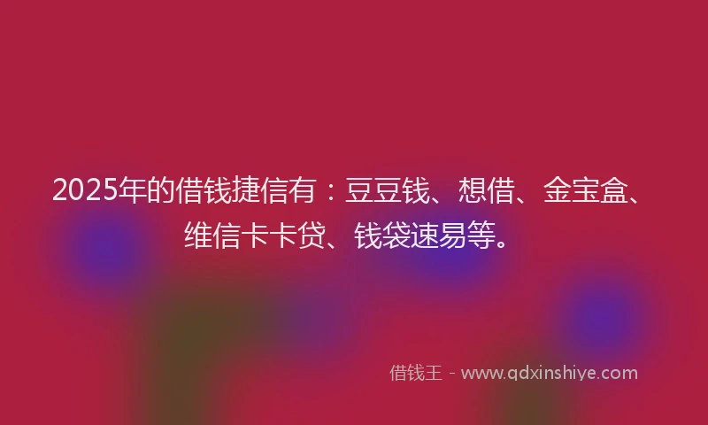 2025年的借钱捷信有：豆豆钱、想借、金宝盒、维信卡卡贷、钱袋速易等。