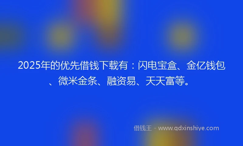 2025年的优先借钱下载有：闪电宝盒、金亿钱包、微米金条、融资易、天天富等。