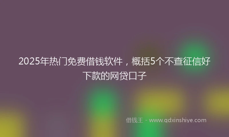 2025年热门免费借钱软件，概括5个不查征信好下款的网贷口子