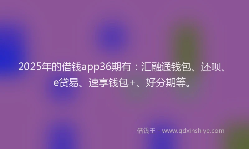 2025年的借钱app36期有：汇融通钱包、还呗、e贷易、速享钱包+、好分期等。