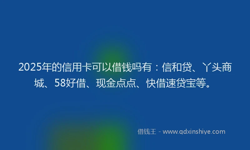 2025年的信用卡可以借钱吗有：信和贷、丫头商城、58好借、现金点点、快借速贷宝等。