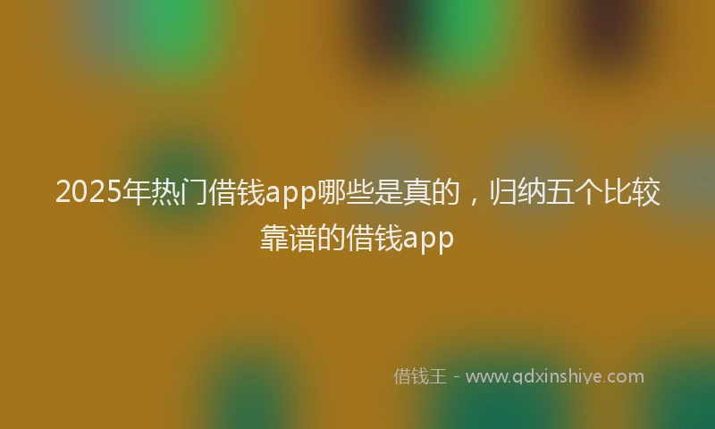 2025年热门借钱app哪些是真的，归纳五个比较靠谱的借钱app