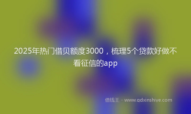 2025年热门借贝额度3000，梳理5个贷款好做不看征信的app