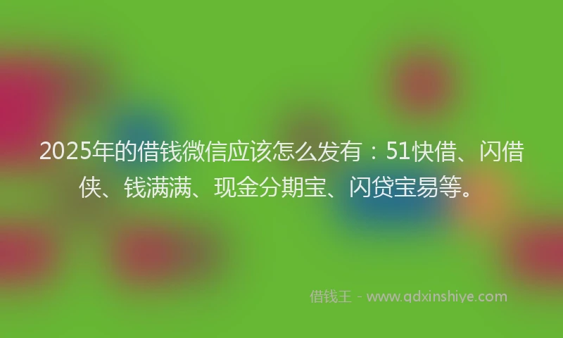 2025年的借钱微信应该怎么发有：51快借、闪借侠、钱满满、现金分期宝、闪贷宝易等。