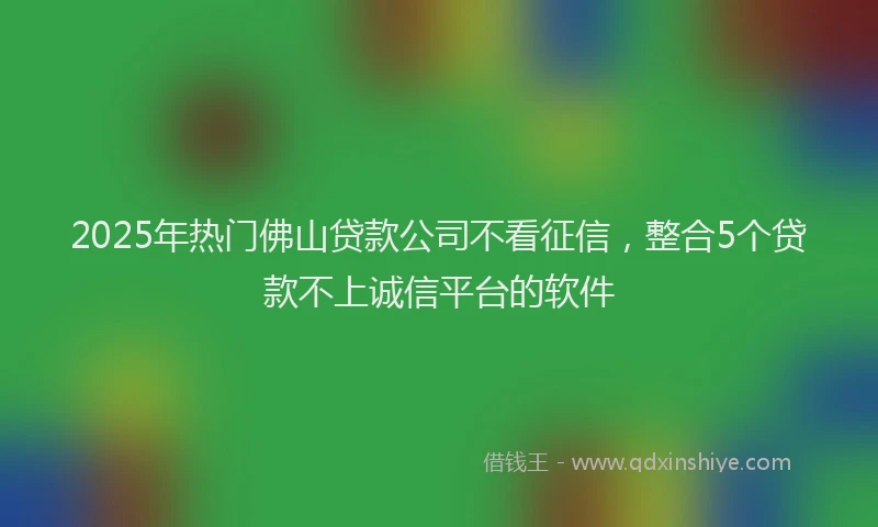 2025年热门佛山贷款公司不看征信，整合5个贷款不上诚信平台的软件