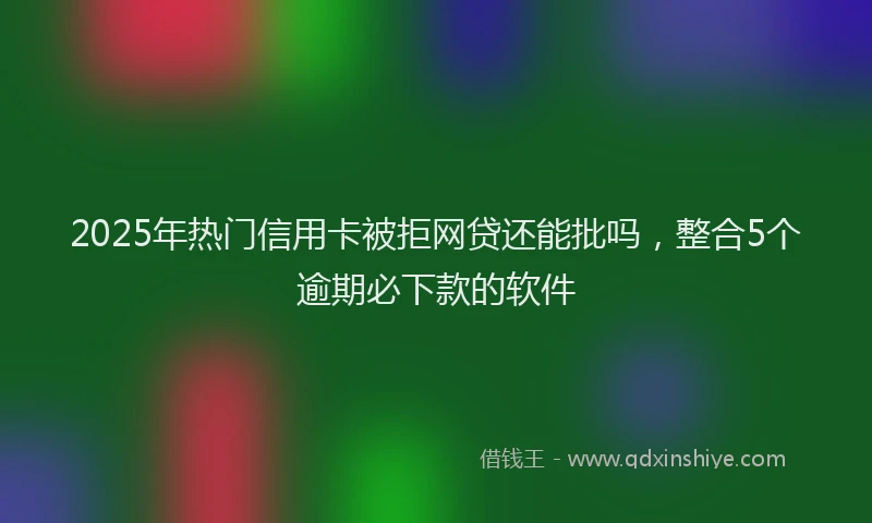 2025年热门信用卡被拒网贷还能批吗，整合5个逾期必下款的软件