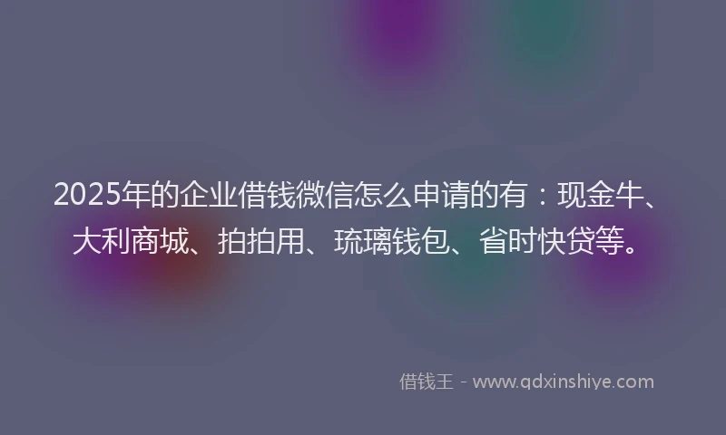 2025年的企业借钱微信怎么申请的有：现金牛、大利商城、拍拍用、琉璃钱包、省时快贷等。