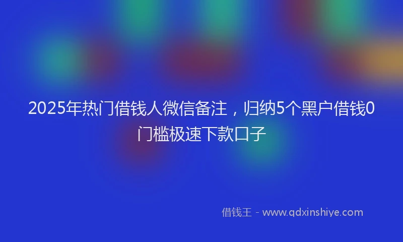 2025年热门借钱人微信备注，归纳5个黑户借钱0门槛极速下款口子