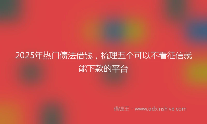 2025年热门债法借钱，梳理五个可以不看征信就能下款的平台