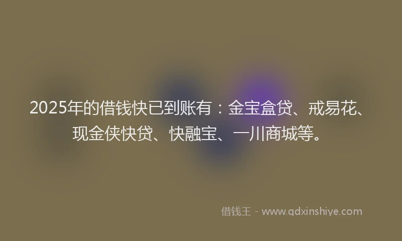 2025年的借钱快已到账有：金宝盒贷、戒易花、现金侠快贷、快融宝、一川商城等。