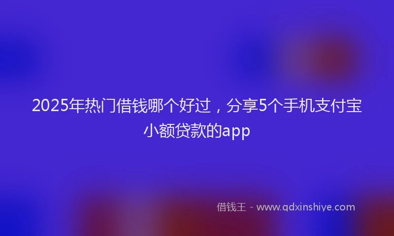 2025年热门借钱哪个好过，分享5个手机支付宝小额贷款的app