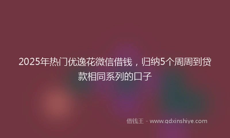 2025年热门优逸花微信借钱，归纳5个周周到贷款相同系列的口子