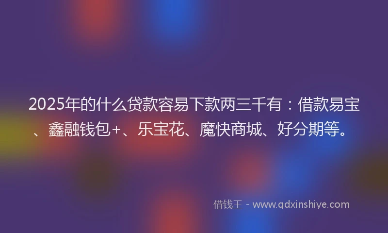 2025年的什么贷款容易下款两三千有：借款易宝、鑫融钱包+、乐宝花、魔快商城、好分期等。