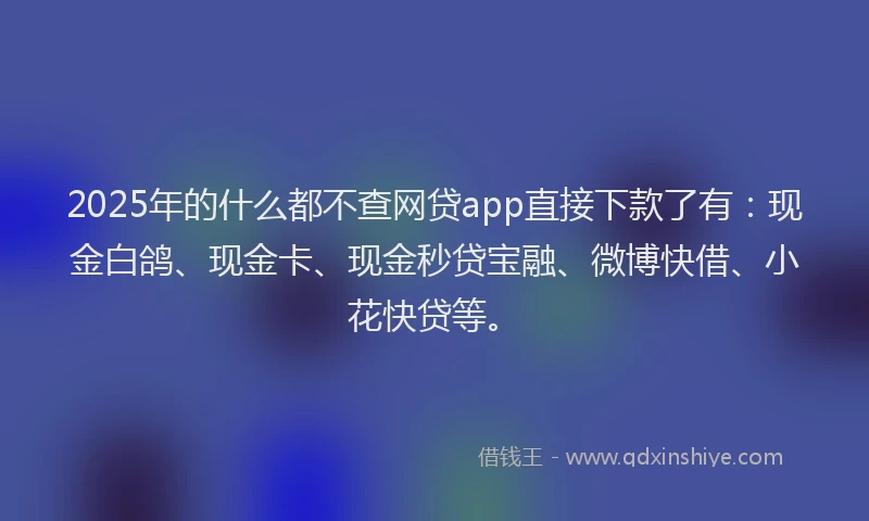 2025年的什么都不查网贷app直接下款了有：现金白鸽、现金卡、现金秒贷宝融、微博快借、小花快贷等。