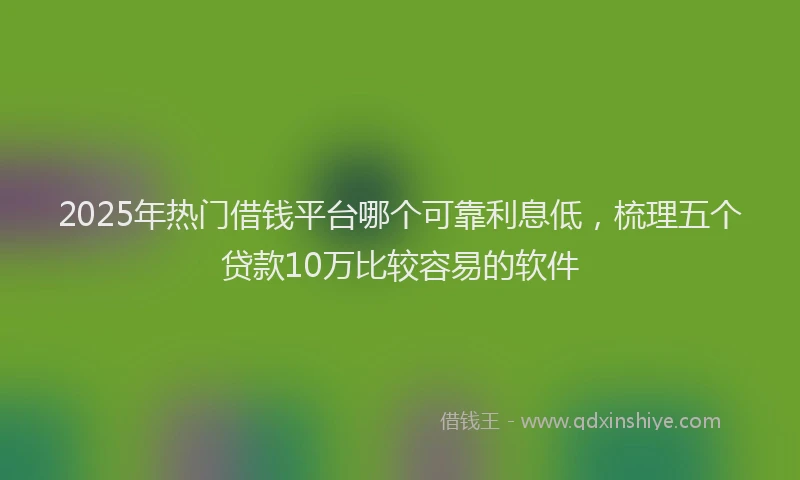 2025年热门借钱平台哪个可靠利息低，梳理五个贷款10万比较容易的软件