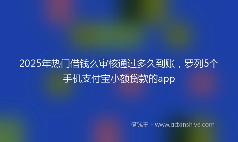 2025年热门借钱么审核通过多久到账，罗列5个手机支付宝小额贷款的app