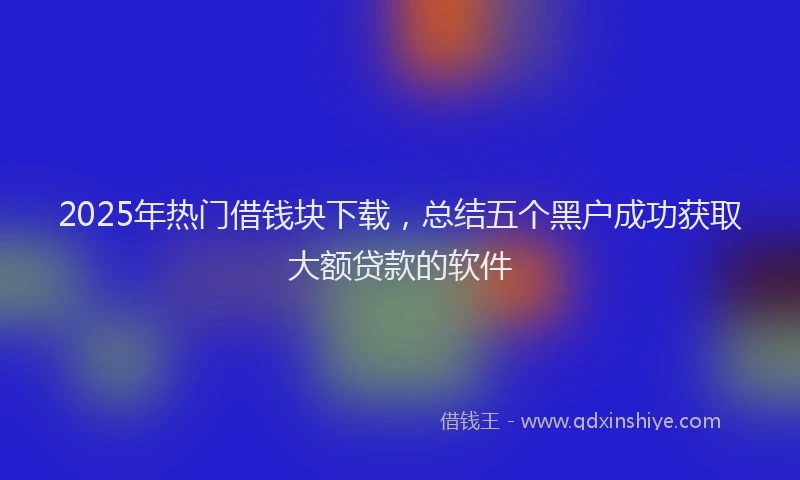 2025年热门借钱块下载，总结五个黑户成功获取大额贷款的软件