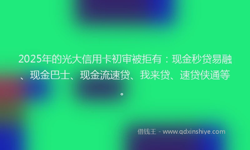 2025年的光大信用卡初审被拒有：现金秒贷易融、现金巴士、现金流速贷、我来贷、速贷侠通等。