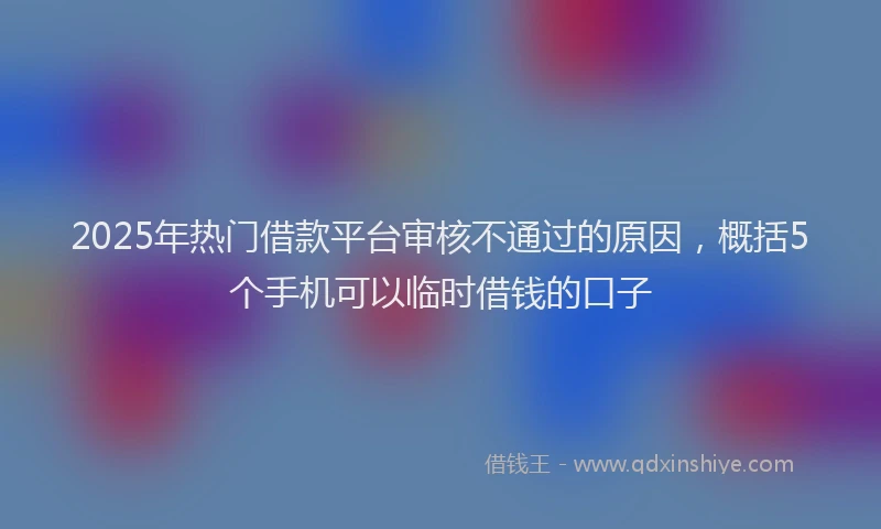 2025年热门借款平台审核不通过的原因，概括5个手机可以临时借钱的口子