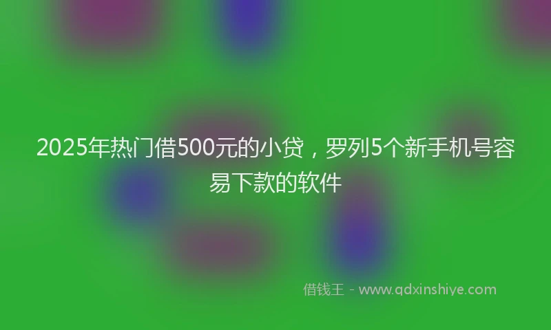 2025年热门借500元的小贷，罗列5个新手机号容易下款的软件