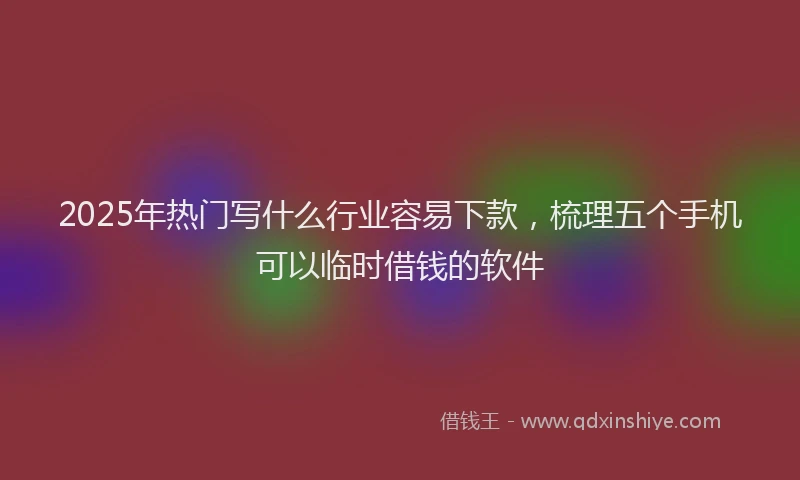 2025年热门写什么行业容易下款，梳理五个手机可以临时借钱的软件