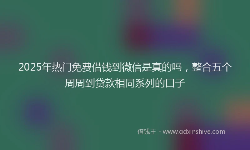 2025年热门免费借钱到微信是真的吗，整合五个周周到贷款相同系列的口子