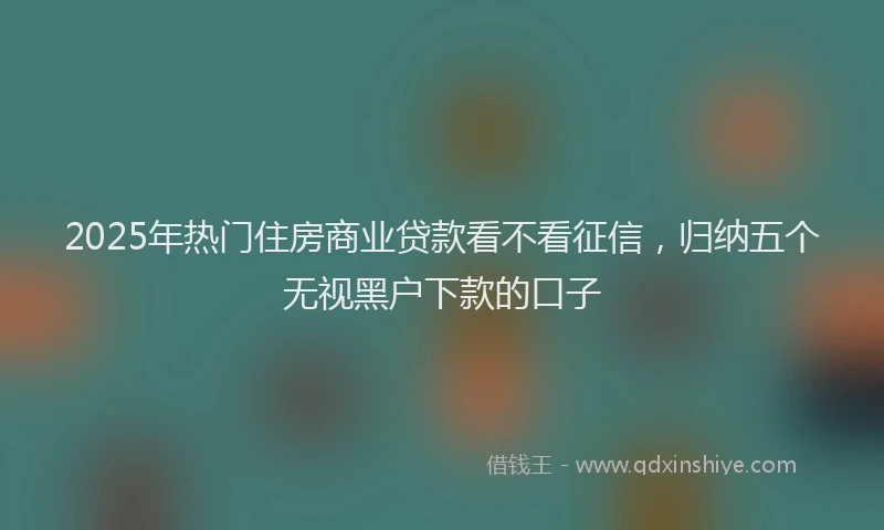 2025年热门住房商业贷款看不看征信，归纳五个无视黑户下款的口子