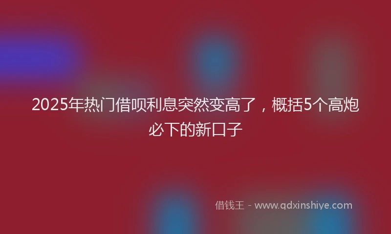 2025年热门借呗利息突然变高了，概括5个高炮必下的新口子