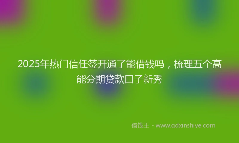 2025年热门信任签开通了能借钱吗，梳理五个高能分期贷款口子新秀