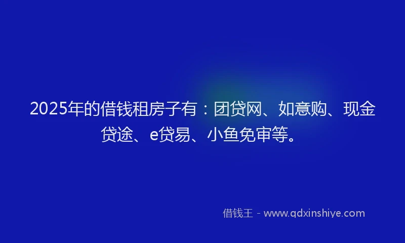 2025年的借钱租房子有：团贷网、如意购、现金贷途、e贷易、小鱼免审等。