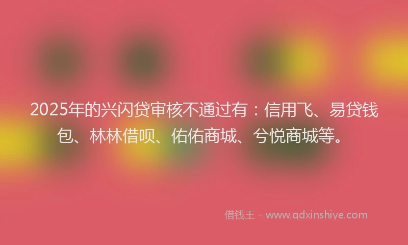 2025年的兴闪贷审核不通过有：信用飞、易贷钱包、林林借呗、佑佑商城、兮悦商城等。