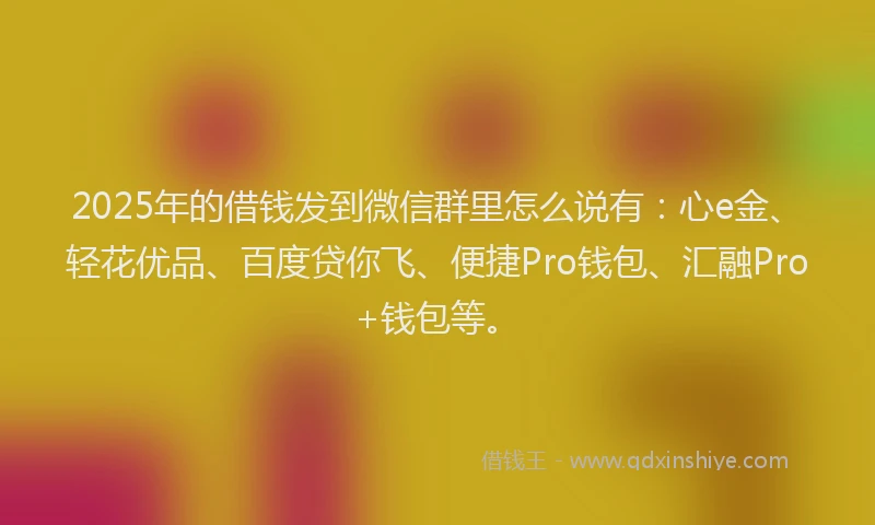2025年的借钱发到微信群里怎么说有：心e金、轻花优品、百度贷你飞、便捷Pro钱包、汇融Pro+钱包等。