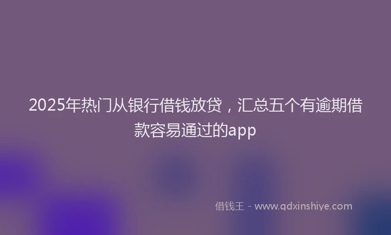 2025年热门从银行借钱放贷，汇总五个有逾期借款容易通过的app