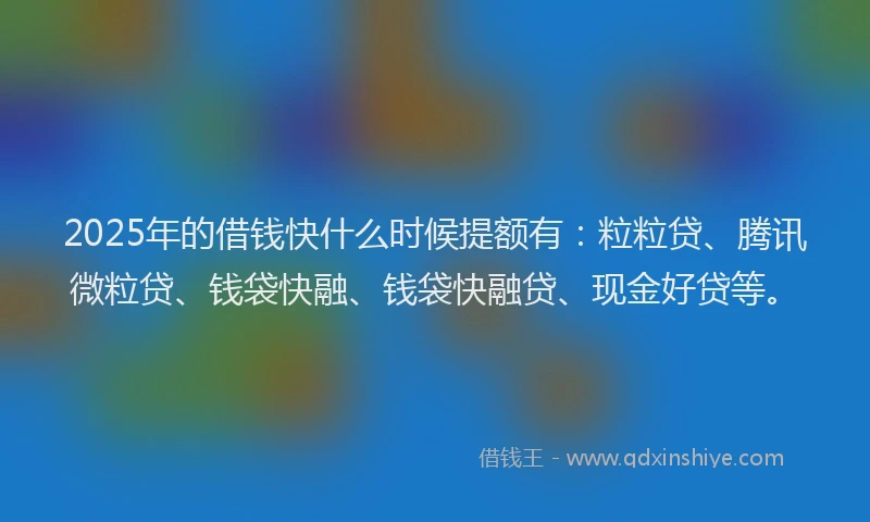 2025年的借钱快什么时候提额有：粒粒贷、腾讯微粒贷、钱袋快融、钱袋快融贷、现金好贷等。