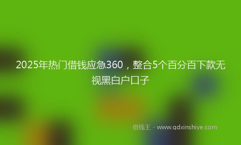 2025年热门借钱应急360，整合5个百分百下款无视黑白户口子