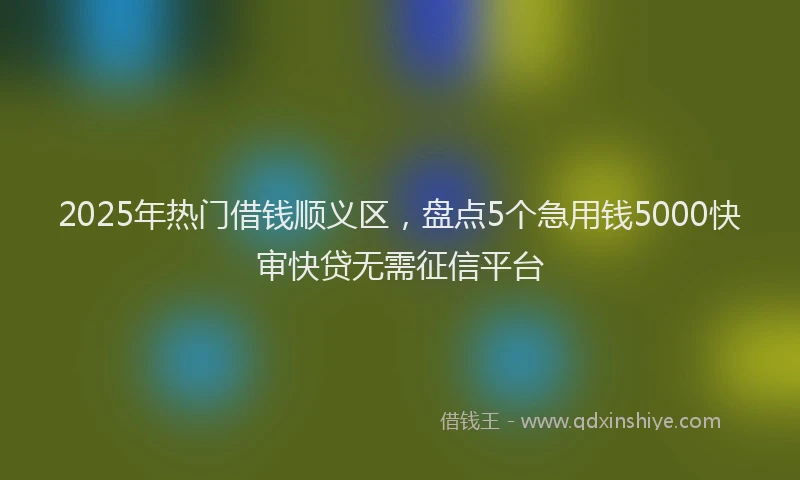 2025年热门借钱顺义区，盘点5个急用钱5000快审快贷无需征信平台