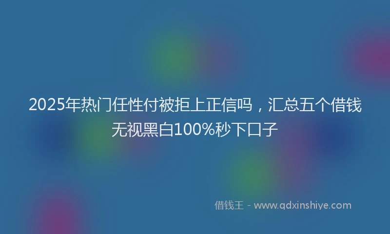 2025年热门任性付被拒上正信吗，汇总五个借钱无视黑白100%秒下口子