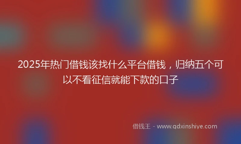 2025年热门借钱该找什么平台借钱，归纳五个可以不看征信就能下款的口子