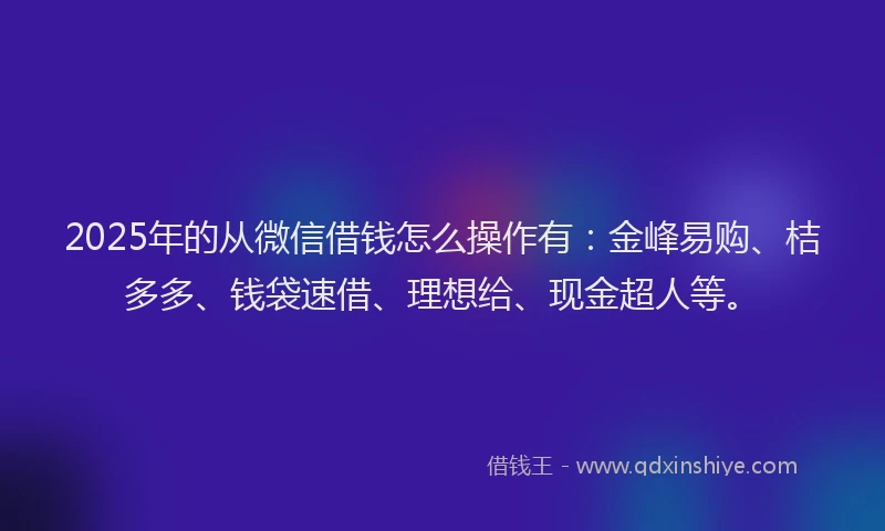 2025年的从微信借钱怎么操作有：金峰易购、桔多多、钱袋速借、理想给、现金超人等。