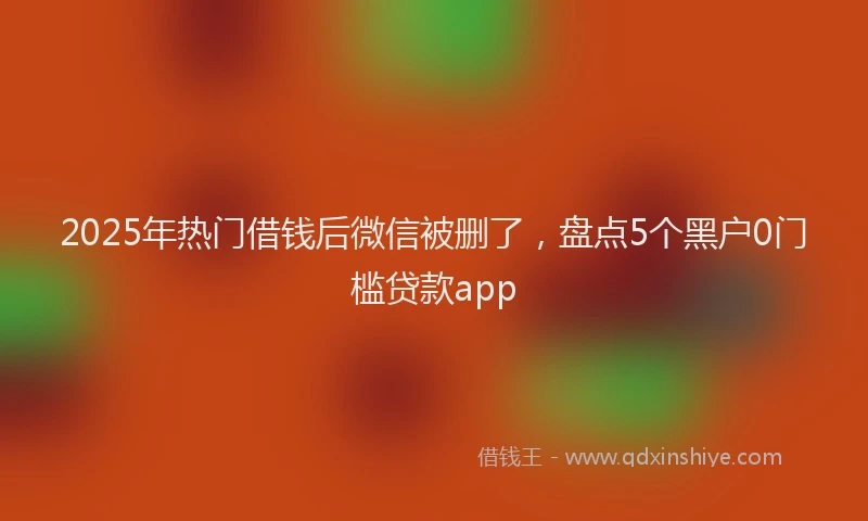 2025年热门借钱后微信被删了，盘点5个黑户0门槛贷款app