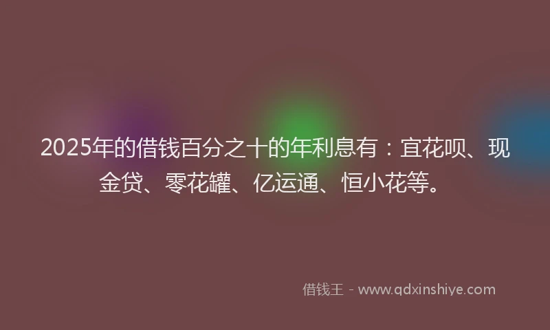 2025年的借钱百分之十的年利息有：宜花呗、现金贷、零花罐、亿运通、恒小花等。