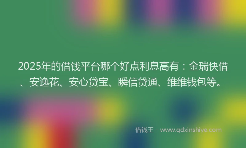 2025年的借钱平台哪个好点利息高有：金瑞快借、安逸花、安心贷宝、瞬信贷通、维维钱包等。