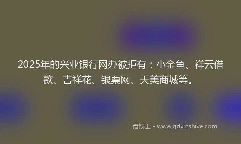 2025年的兴业银行网办被拒有：小金鱼、祥云借款、吉祥花、银票网、天美商城等。