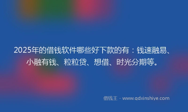 2025年的借钱软件哪些好下款的有：钱速融易、小融有钱、粒粒贷、想借、时光分期等。