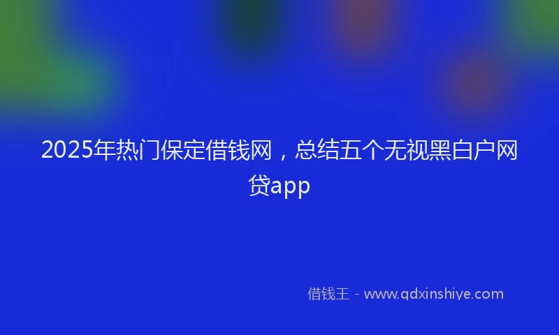 2025年热门保定借钱网，总结五个无视黑白户网贷app