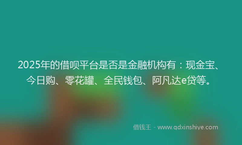 2025年的借呗平台是否是金融机构有：现金宝、今日购、零花罐、全民钱包、阿凡达e贷等。