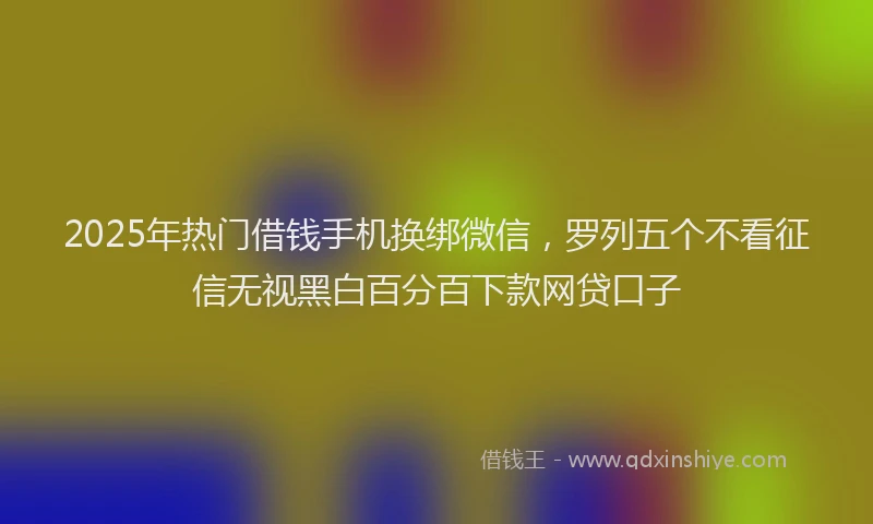 2025年热门借钱手机换绑微信，罗列五个不看征信无视黑白百分百下款网贷口子