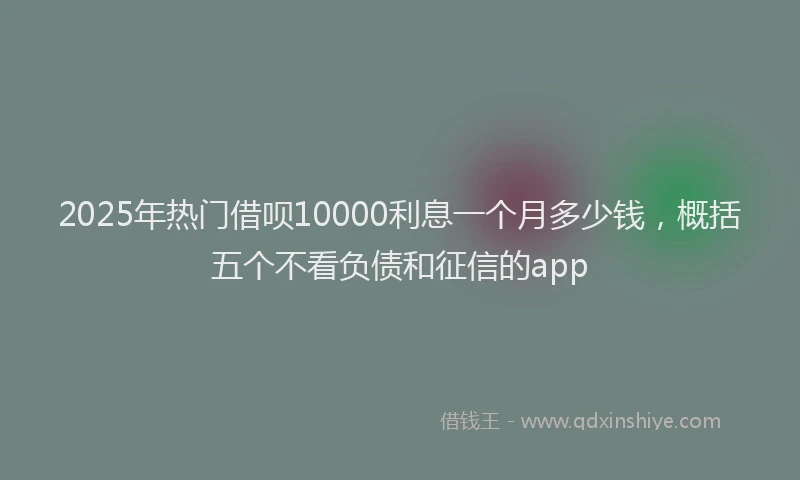 2025年热门借呗10000利息一个月多少钱，概括五个不看负债和征信的app